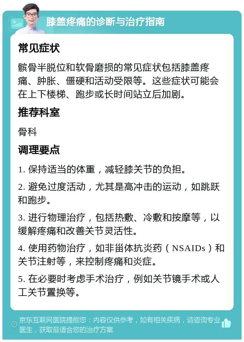 膝盖疼痛的诊断与治疗指南 常见症状 髌骨半脱位和软骨磨损的常见症状包括膝盖疼痛、肿胀、僵硬和活动受限等。这些症状可能会在上下楼梯、跑步或长时间站立后加剧。 推荐科室 骨科 调理要点 1. 保持适当的体重，减轻膝关节的负担。 2. 避免过度活动，尤其是高冲击的运动，如跳跃和跑步。 3. 进行物理治疗，包括热敷、冷敷和按摩等，以缓解疼痛和改善关节灵活性。 4. 使用药物治疗，如非甾体抗炎药（NSAIDs）和关节注射等，来控制疼痛和炎症。 5. 在必要时考虑手术治疗，例如关节镜手术或人工关节置换等。