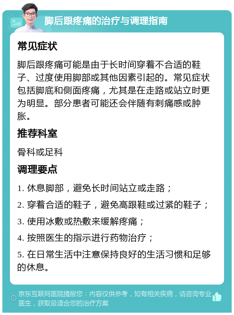 脚后跟疼痛的治疗与调理指南 常见症状 脚后跟疼痛可能是由于长时间穿着不合适的鞋子、过度使用脚部或其他因素引起的。常见症状包括脚底和侧面疼痛，尤其是在走路或站立时更为明显。部分患者可能还会伴随有刺痛感或肿胀。 推荐科室 骨科或足科 调理要点 1. 休息脚部，避免长时间站立或走路； 2. 穿着合适的鞋子，避免高跟鞋或过紧的鞋子； 3. 使用冰敷或热敷来缓解疼痛； 4. 按照医生的指示进行药物治疗； 5. 在日常生活中注意保持良好的生活习惯和足够的休息。