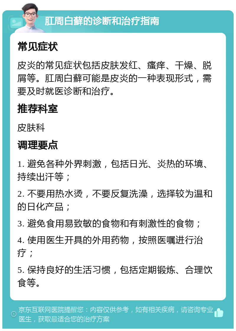 肛周白藓的诊断和治疗指南 常见症状 皮炎的常见症状包括皮肤发红、瘙痒、干燥、脱屑等。肛周白藓可能是皮炎的一种表现形式，需要及时就医诊断和治疗。 推荐科室 皮肤科 调理要点 1. 避免各种外界刺激，包括日光、炎热的环境、持续出汗等； 2. 不要用热水烫，不要反复洗澡，选择较为温和的日化产品； 3. 避免食用易致敏的食物和有刺激性的食物； 4. 使用医生开具的外用药物，按照医嘱进行治疗； 5. 保持良好的生活习惯，包括定期锻炼、合理饮食等。