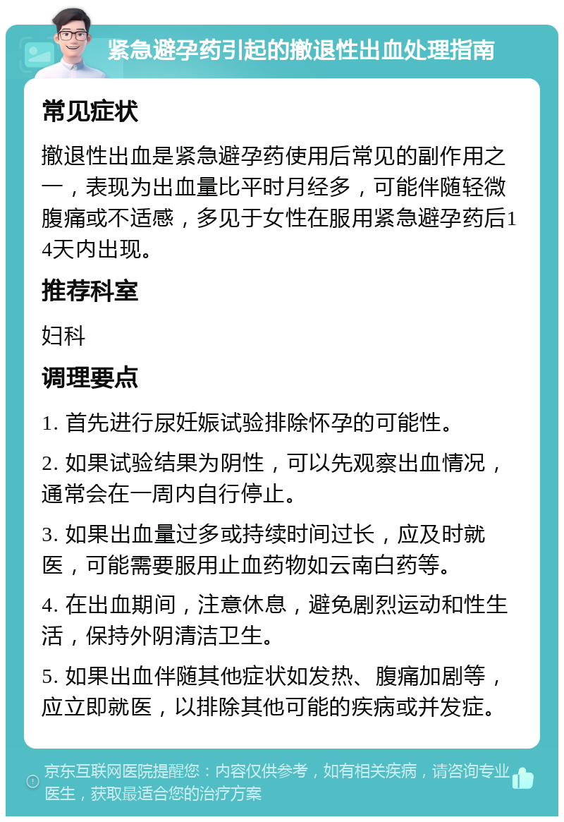 紧急避孕药引起的撤退性出血处理指南 常见症状 撤退性出血是紧急避孕药使用后常见的副作用之一，表现为出血量比平时月经多，可能伴随轻微腹痛或不适感，多见于女性在服用紧急避孕药后14天内出现。 推荐科室 妇科 调理要点 1. 首先进行尿妊娠试验排除怀孕的可能性。 2. 如果试验结果为阴性，可以先观察出血情况，通常会在一周内自行停止。 3. 如果出血量过多或持续时间过长，应及时就医，可能需要服用止血药物如云南白药等。 4. 在出血期间，注意休息，避免剧烈运动和性生活，保持外阴清洁卫生。 5. 如果出血伴随其他症状如发热、腹痛加剧等，应立即就医，以排除其他可能的疾病或并发症。