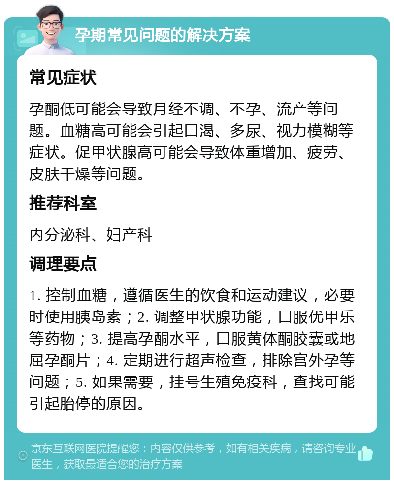 孕期常见问题的解决方案 常见症状 孕酮低可能会导致月经不调、不孕、流产等问题。血糖高可能会引起口渴、多尿、视力模糊等症状。促甲状腺高可能会导致体重增加、疲劳、皮肤干燥等问题。 推荐科室 内分泌科、妇产科 调理要点 1. 控制血糖，遵循医生的饮食和运动建议，必要时使用胰岛素；2. 调整甲状腺功能，口服优甲乐等药物；3. 提高孕酮水平，口服黄体酮胶囊或地屈孕酮片；4. 定期进行超声检查，排除宫外孕等问题；5. 如果需要，挂号生殖免疫科，查找可能引起胎停的原因。