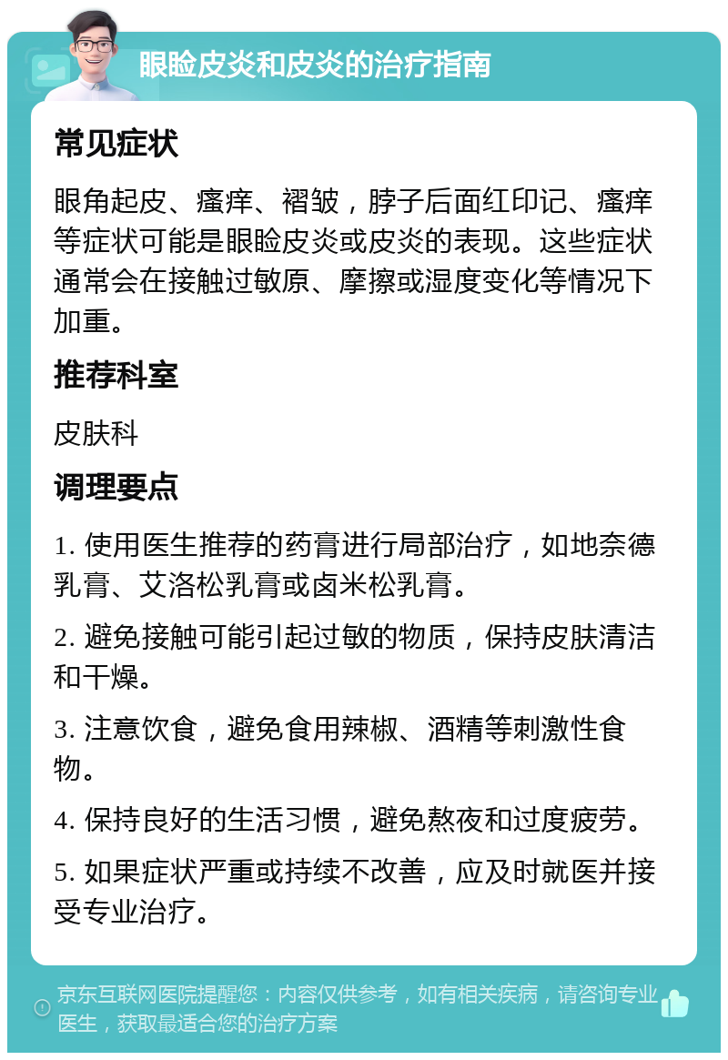 眼睑皮炎和皮炎的治疗指南 常见症状 眼角起皮、瘙痒、褶皱，脖子后面红印记、瘙痒等症状可能是眼睑皮炎或皮炎的表现。这些症状通常会在接触过敏原、摩擦或湿度变化等情况下加重。 推荐科室 皮肤科 调理要点 1. 使用医生推荐的药膏进行局部治疗，如地奈德乳膏、艾洛松乳膏或卤米松乳膏。 2. 避免接触可能引起过敏的物质，保持皮肤清洁和干燥。 3. 注意饮食，避免食用辣椒、酒精等刺激性食物。 4. 保持良好的生活习惯，避免熬夜和过度疲劳。 5. 如果症状严重或持续不改善，应及时就医并接受专业治疗。