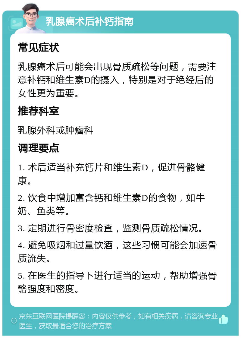 乳腺癌术后补钙指南 常见症状 乳腺癌术后可能会出现骨质疏松等问题，需要注意补钙和维生素D的摄入，特别是对于绝经后的女性更为重要。 推荐科室 乳腺外科或肿瘤科 调理要点 1. 术后适当补充钙片和维生素D，促进骨骼健康。 2. 饮食中增加富含钙和维生素D的食物，如牛奶、鱼类等。 3. 定期进行骨密度检查，监测骨质疏松情况。 4. 避免吸烟和过量饮酒，这些习惯可能会加速骨质流失。 5. 在医生的指导下进行适当的运动，帮助增强骨骼强度和密度。