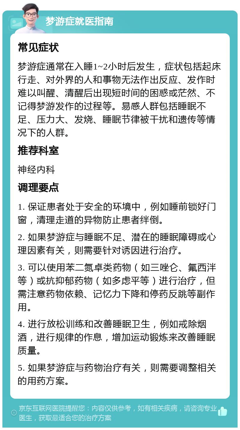 梦游症就医指南 常见症状 梦游症通常在入睡1~2小时后发生，症状包括起床行走、对外界的人和事物无法作出反应、发作时难以叫醒、清醒后出现短时间的困惑或茫然、不记得梦游发作的过程等。易感人群包括睡眠不足、压力大、发烧、睡眠节律被干扰和遗传等情况下的人群。 推荐科室 神经内科 调理要点 1. 保证患者处于安全的环境中，例如睡前锁好门窗，清理走道的异物防止患者绊倒。 2. 如果梦游症与睡眠不足、潜在的睡眠障碍或心理因素有关，则需要针对诱因进行治疗。 3. 可以使用苯二氮卓类药物（如三唑仑、氟西泮等）或抗抑郁药物（如多虑平等）进行治疗，但需注意药物依赖、记忆力下降和停药反跳等副作用。 4. 进行放松训练和改善睡眠卫生，例如戒除烟酒，进行规律的作息，增加运动锻炼来改善睡眠质量。 5. 如果梦游症与药物治疗有关，则需要调整相关的用药方案。