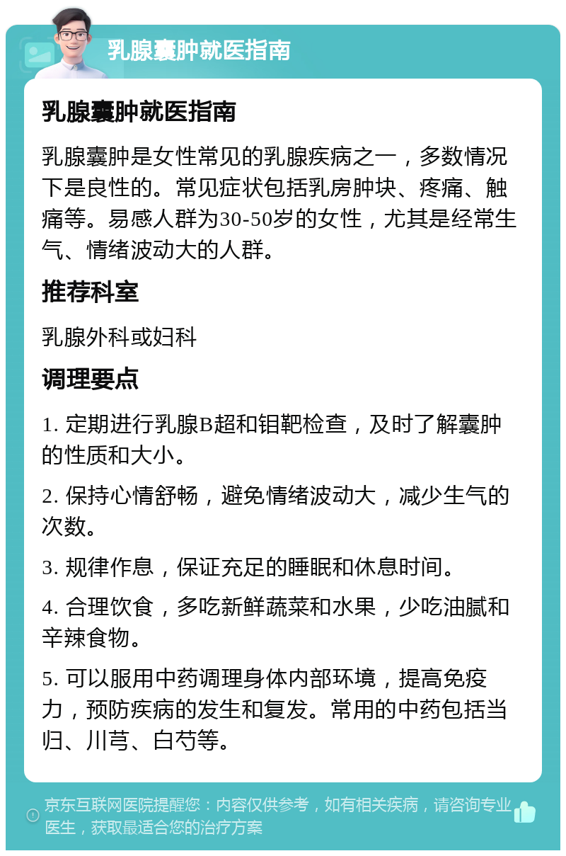 乳腺囊肿就医指南 乳腺囊肿就医指南 乳腺囊肿是女性常见的乳腺疾病之一，多数情况下是良性的。常见症状包括乳房肿块、疼痛、触痛等。易感人群为30-50岁的女性，尤其是经常生气、情绪波动大的人群。 推荐科室 乳腺外科或妇科 调理要点 1. 定期进行乳腺B超和钼靶检查，及时了解囊肿的性质和大小。 2. 保持心情舒畅，避免情绪波动大，减少生气的次数。 3. 规律作息，保证充足的睡眠和休息时间。 4. 合理饮食，多吃新鲜蔬菜和水果，少吃油腻和辛辣食物。 5. 可以服用中药调理身体内部环境，提高免疫力，预防疾病的发生和复发。常用的中药包括当归、川芎、白芍等。