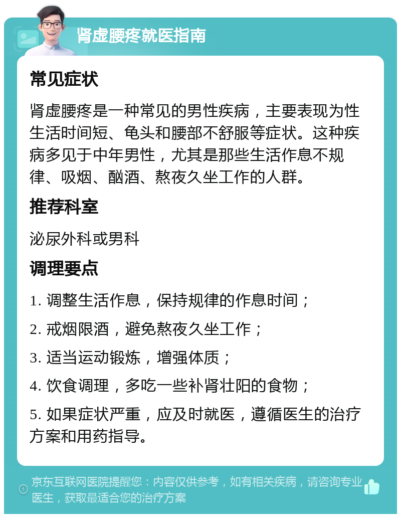 肾虚腰疼就医指南 常见症状 肾虚腰疼是一种常见的男性疾病，主要表现为性生活时间短、龟头和腰部不舒服等症状。这种疾病多见于中年男性，尤其是那些生活作息不规律、吸烟、酗酒、熬夜久坐工作的人群。 推荐科室 泌尿外科或男科 调理要点 1. 调整生活作息，保持规律的作息时间； 2. 戒烟限酒，避免熬夜久坐工作； 3. 适当运动锻炼，增强体质； 4. 饮食调理，多吃一些补肾壮阳的食物； 5. 如果症状严重，应及时就医，遵循医生的治疗方案和用药指导。