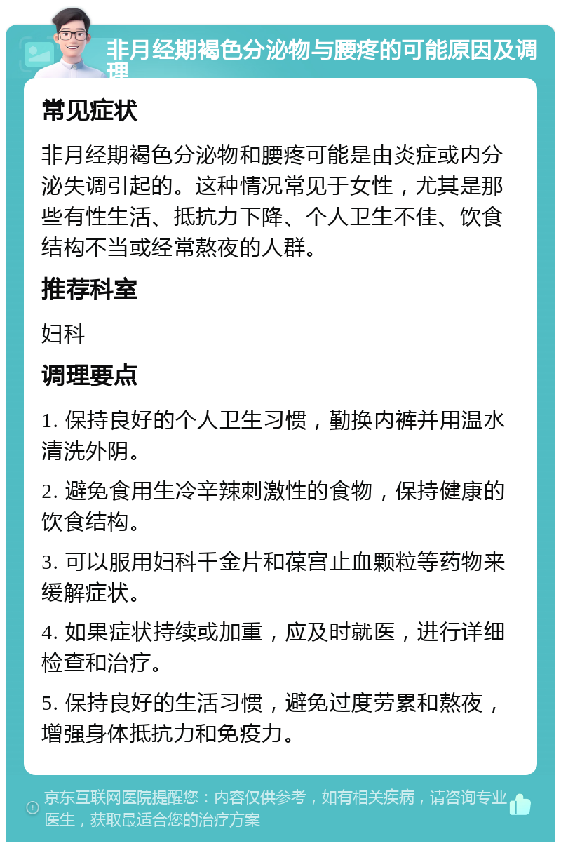 非月经期褐色分泌物与腰疼的可能原因及调理 常见症状 非月经期褐色分泌物和腰疼可能是由炎症或内分泌失调引起的。这种情况常见于女性，尤其是那些有性生活、抵抗力下降、个人卫生不佳、饮食结构不当或经常熬夜的人群。 推荐科室 妇科 调理要点 1. 保持良好的个人卫生习惯，勤换内裤并用温水清洗外阴。 2. 避免食用生冷辛辣刺激性的食物，保持健康的饮食结构。 3. 可以服用妇科千金片和葆宫止血颗粒等药物来缓解症状。 4. 如果症状持续或加重，应及时就医，进行详细检查和治疗。 5. 保持良好的生活习惯，避免过度劳累和熬夜，增强身体抵抗力和免疫力。