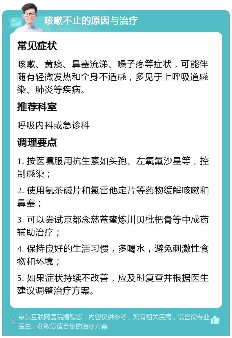 咳嗽不止的原因与治疗 常见症状 咳嗽、黄痰、鼻塞流涕、嗓子疼等症状，可能伴随有轻微发热和全身不适感，多见于上呼吸道感染、肺炎等疾病。 推荐科室 呼吸内科或急诊科 调理要点 1. 按医嘱服用抗生素如头孢、左氧氟沙星等，控制感染； 2. 使用氨茶碱片和氯雷他定片等药物缓解咳嗽和鼻塞； 3. 可以尝试京都念慈菴蜜炼川贝枇杷膏等中成药辅助治疗； 4. 保持良好的生活习惯，多喝水，避免刺激性食物和环境； 5. 如果症状持续不改善，应及时复查并根据医生建议调整治疗方案。