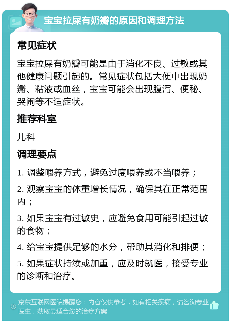 宝宝拉屎有奶瓣的原因和调理方法 常见症状 宝宝拉屎有奶瓣可能是由于消化不良、过敏或其他健康问题引起的。常见症状包括大便中出现奶瓣、粘液或血丝，宝宝可能会出现腹泻、便秘、哭闹等不适症状。 推荐科室 儿科 调理要点 1. 调整喂养方式，避免过度喂养或不当喂养； 2. 观察宝宝的体重增长情况，确保其在正常范围内； 3. 如果宝宝有过敏史，应避免食用可能引起过敏的食物； 4. 给宝宝提供足够的水分，帮助其消化和排便； 5. 如果症状持续或加重，应及时就医，接受专业的诊断和治疗。