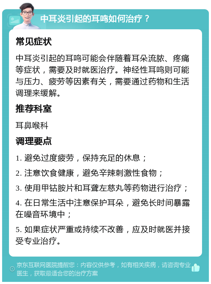 中耳炎引起的耳鸣如何治疗？ 常见症状 中耳炎引起的耳鸣可能会伴随着耳朵流脓、疼痛等症状，需要及时就医治疗。神经性耳鸣则可能与压力、疲劳等因素有关，需要通过药物和生活调理来缓解。 推荐科室 耳鼻喉科 调理要点 1. 避免过度疲劳，保持充足的休息； 2. 注意饮食健康，避免辛辣刺激性食物； 3. 使用甲钴胺片和耳聋左慈丸等药物进行治疗； 4. 在日常生活中注意保护耳朵，避免长时间暴露在噪音环境中； 5. 如果症状严重或持续不改善，应及时就医并接受专业治疗。