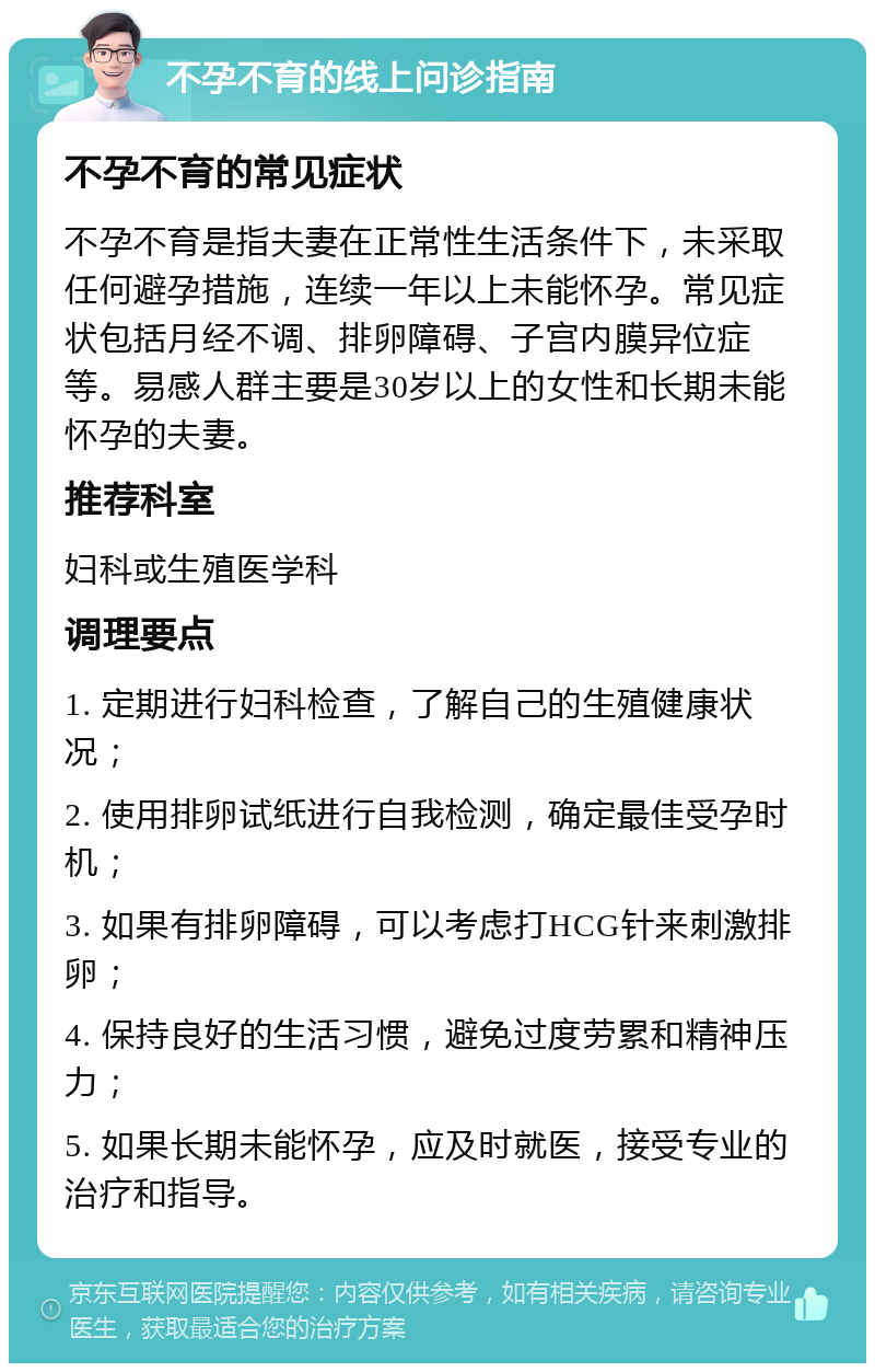 不孕不育的线上问诊指南 不孕不育的常见症状 不孕不育是指夫妻在正常性生活条件下，未采取任何避孕措施，连续一年以上未能怀孕。常见症状包括月经不调、排卵障碍、子宫内膜异位症等。易感人群主要是30岁以上的女性和长期未能怀孕的夫妻。 推荐科室 妇科或生殖医学科 调理要点 1. 定期进行妇科检查，了解自己的生殖健康状况； 2. 使用排卵试纸进行自我检测，确定最佳受孕时机； 3. 如果有排卵障碍，可以考虑打HCG针来刺激排卵； 4. 保持良好的生活习惯，避免过度劳累和精神压力； 5. 如果长期未能怀孕，应及时就医，接受专业的治疗和指导。