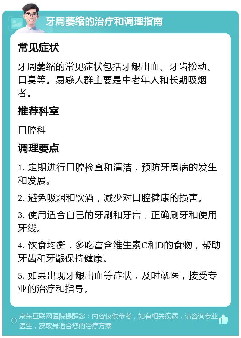 牙周萎缩的治疗和调理指南 常见症状 牙周萎缩的常见症状包括牙龈出血、牙齿松动、口臭等。易感人群主要是中老年人和长期吸烟者。 推荐科室 口腔科 调理要点 1. 定期进行口腔检查和清洁，预防牙周病的发生和发展。 2. 避免吸烟和饮酒，减少对口腔健康的损害。 3. 使用适合自己的牙刷和牙膏，正确刷牙和使用牙线。 4. 饮食均衡，多吃富含维生素C和D的食物，帮助牙齿和牙龈保持健康。 5. 如果出现牙龈出血等症状，及时就医，接受专业的治疗和指导。