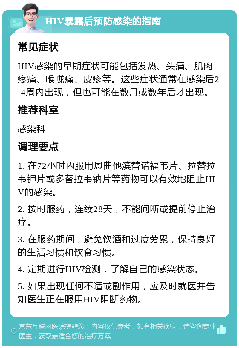 HIV暴露后预防感染的指南 常见症状 HIV感染的早期症状可能包括发热、头痛、肌肉疼痛、喉咙痛、皮疹等。这些症状通常在感染后2-4周内出现，但也可能在数月或数年后才出现。 推荐科室 感染科 调理要点 1. 在72小时内服用恩曲他滨替诺福韦片、拉替拉韦钾片或多替拉韦钠片等药物可以有效地阻止HIV的感染。 2. 按时服药，连续28天，不能间断或提前停止治疗。 3. 在服药期间，避免饮酒和过度劳累，保持良好的生活习惯和饮食习惯。 4. 定期进行HIV检测，了解自己的感染状态。 5. 如果出现任何不适或副作用，应及时就医并告知医生正在服用HIV阻断药物。