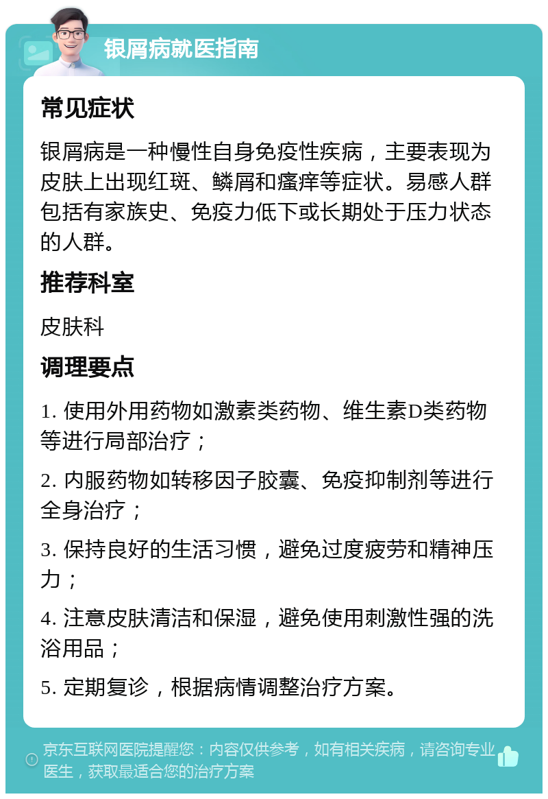 银屑病就医指南 常见症状 银屑病是一种慢性自身免疫性疾病，主要表现为皮肤上出现红斑、鳞屑和瘙痒等症状。易感人群包括有家族史、免疫力低下或长期处于压力状态的人群。 推荐科室 皮肤科 调理要点 1. 使用外用药物如激素类药物、维生素D类药物等进行局部治疗； 2. 内服药物如转移因子胶囊、免疫抑制剂等进行全身治疗； 3. 保持良好的生活习惯，避免过度疲劳和精神压力； 4. 注意皮肤清洁和保湿，避免使用刺激性强的洗浴用品； 5. 定期复诊，根据病情调整治疗方案。