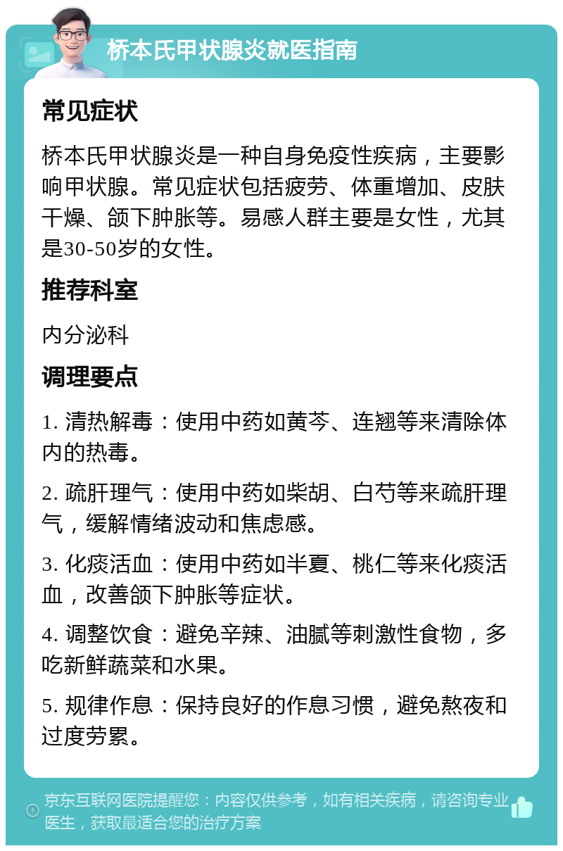 桥本氏甲状腺炎就医指南 常见症状 桥本氏甲状腺炎是一种自身免疫性疾病，主要影响甲状腺。常见症状包括疲劳、体重增加、皮肤干燥、颌下肿胀等。易感人群主要是女性，尤其是30-50岁的女性。 推荐科室 内分泌科 调理要点 1. 清热解毒：使用中药如黄芩、连翘等来清除体内的热毒。 2. 疏肝理气：使用中药如柴胡、白芍等来疏肝理气，缓解情绪波动和焦虑感。 3. 化痰活血：使用中药如半夏、桃仁等来化痰活血，改善颌下肿胀等症状。 4. 调整饮食：避免辛辣、油腻等刺激性食物，多吃新鲜蔬菜和水果。 5. 规律作息：保持良好的作息习惯，避免熬夜和过度劳累。