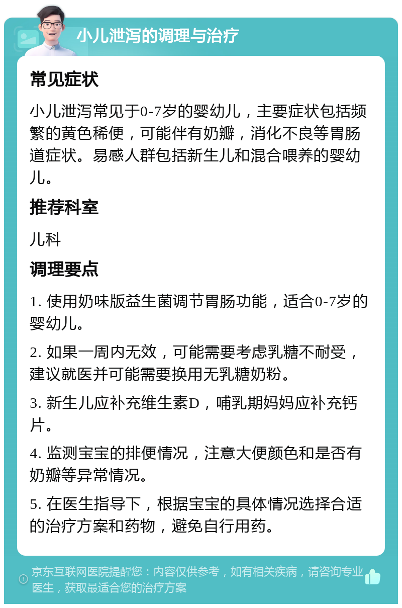 小儿泄泻的调理与治疗 常见症状 小儿泄泻常见于0-7岁的婴幼儿，主要症状包括频繁的黄色稀便，可能伴有奶瓣，消化不良等胃肠道症状。易感人群包括新生儿和混合喂养的婴幼儿。 推荐科室 儿科 调理要点 1. 使用奶味版益生菌调节胃肠功能，适合0-7岁的婴幼儿。 2. 如果一周内无效，可能需要考虑乳糖不耐受，建议就医并可能需要换用无乳糖奶粉。 3. 新生儿应补充维生素D，哺乳期妈妈应补充钙片。 4. 监测宝宝的排便情况，注意大便颜色和是否有奶瓣等异常情况。 5. 在医生指导下，根据宝宝的具体情况选择合适的治疗方案和药物，避免自行用药。