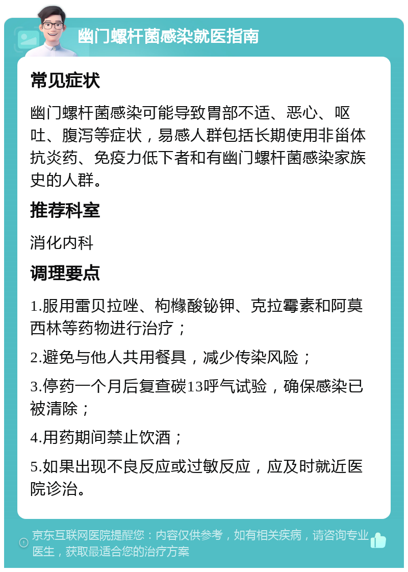 幽门螺杆菌感染就医指南 常见症状 幽门螺杆菌感染可能导致胃部不适、恶心、呕吐、腹泻等症状，易感人群包括长期使用非甾体抗炎药、免疫力低下者和有幽门螺杆菌感染家族史的人群。 推荐科室 消化内科 调理要点 1.服用雷贝拉唑、枸橼酸铋钾、克拉霉素和阿莫西林等药物进行治疗； 2.避免与他人共用餐具，减少传染风险； 3.停药一个月后复查碳13呼气试验，确保感染已被清除； 4.用药期间禁止饮酒； 5.如果出现不良反应或过敏反应，应及时就近医院诊治。