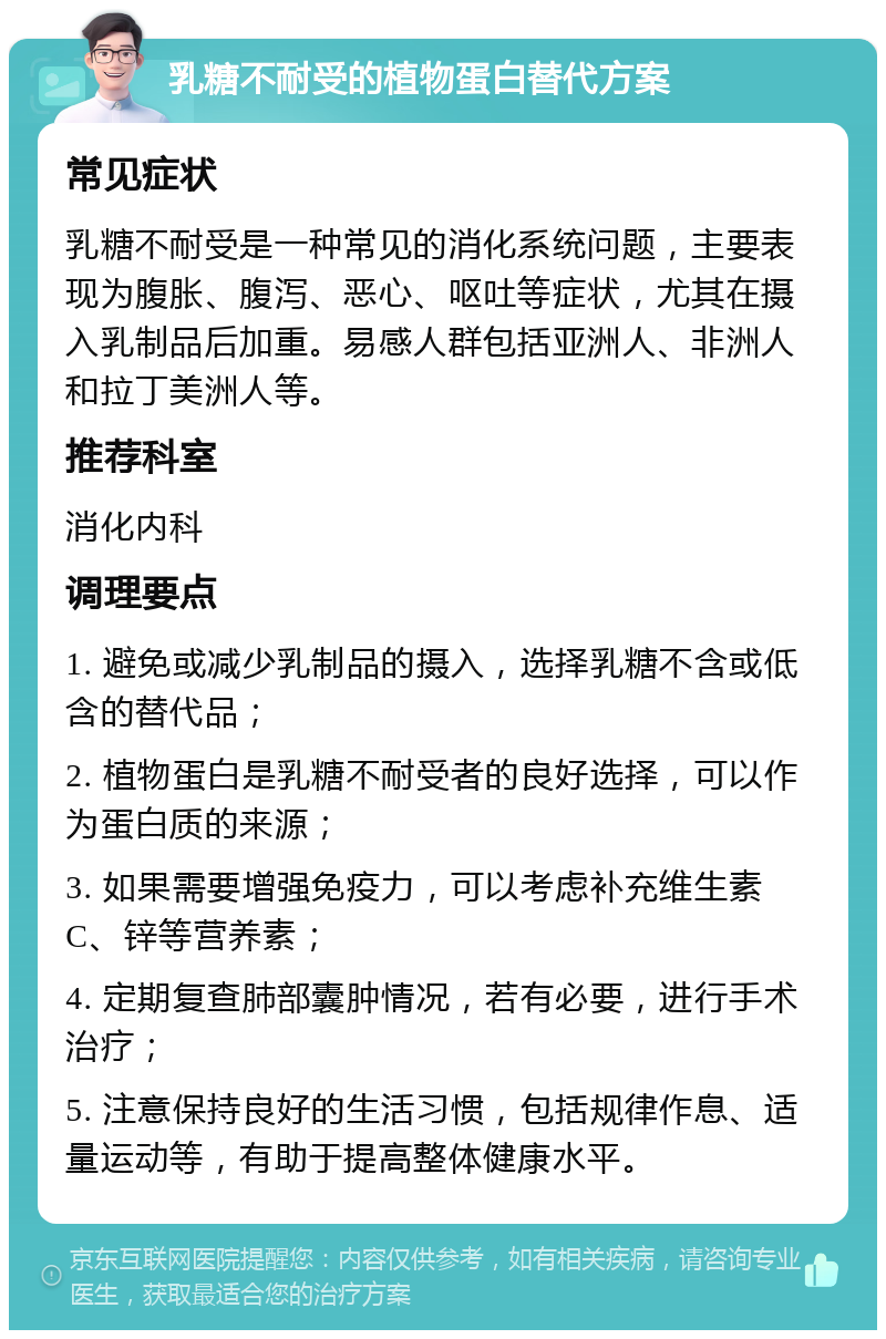 乳糖不耐受的植物蛋白替代方案 常见症状 乳糖不耐受是一种常见的消化系统问题，主要表现为腹胀、腹泻、恶心、呕吐等症状，尤其在摄入乳制品后加重。易感人群包括亚洲人、非洲人和拉丁美洲人等。 推荐科室 消化内科 调理要点 1. 避免或减少乳制品的摄入，选择乳糖不含或低含的替代品； 2. 植物蛋白是乳糖不耐受者的良好选择，可以作为蛋白质的来源； 3. 如果需要增强免疫力，可以考虑补充维生素C、锌等营养素； 4. 定期复查肺部囊肿情况，若有必要，进行手术治疗； 5. 注意保持良好的生活习惯，包括规律作息、适量运动等，有助于提高整体健康水平。