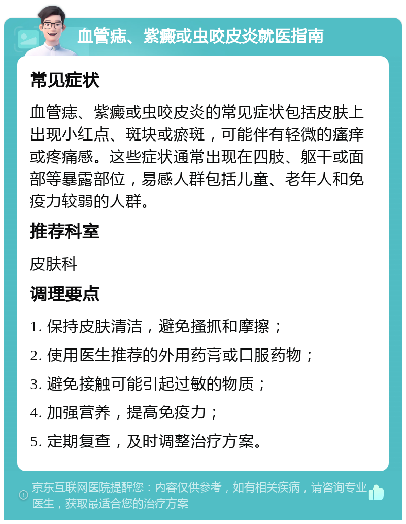 血管痣、紫癜或虫咬皮炎就医指南 常见症状 血管痣、紫癜或虫咬皮炎的常见症状包括皮肤上出现小红点、斑块或瘀斑，可能伴有轻微的瘙痒或疼痛感。这些症状通常出现在四肢、躯干或面部等暴露部位，易感人群包括儿童、老年人和免疫力较弱的人群。 推荐科室 皮肤科 调理要点 1. 保持皮肤清洁，避免搔抓和摩擦； 2. 使用医生推荐的外用药膏或口服药物； 3. 避免接触可能引起过敏的物质； 4. 加强营养，提高免疫力； 5. 定期复查，及时调整治疗方案。