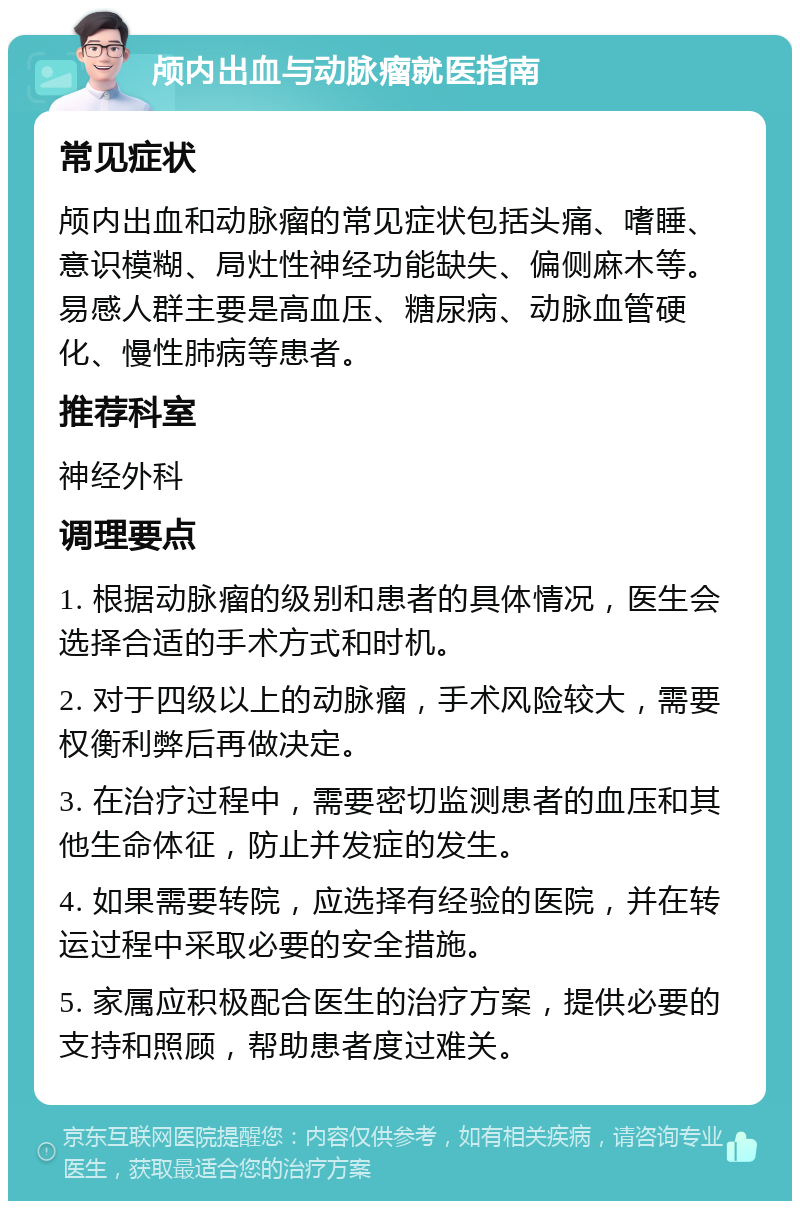 颅内出血与动脉瘤就医指南 常见症状 颅内出血和动脉瘤的常见症状包括头痛、嗜睡、意识模糊、局灶性神经功能缺失、偏侧麻木等。易感人群主要是高血压、糖尿病、动脉血管硬化、慢性肺病等患者。 推荐科室 神经外科 调理要点 1. 根据动脉瘤的级别和患者的具体情况，医生会选择合适的手术方式和时机。 2. 对于四级以上的动脉瘤，手术风险较大，需要权衡利弊后再做决定。 3. 在治疗过程中，需要密切监测患者的血压和其他生命体征，防止并发症的发生。 4. 如果需要转院，应选择有经验的医院，并在转运过程中采取必要的安全措施。 5. 家属应积极配合医生的治疗方案，提供必要的支持和照顾，帮助患者度过难关。