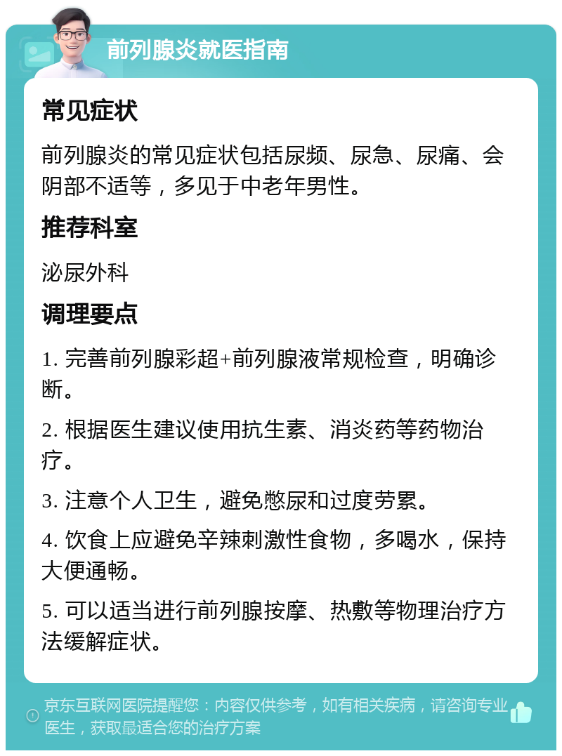 前列腺炎就医指南 常见症状 前列腺炎的常见症状包括尿频、尿急、尿痛、会阴部不适等，多见于中老年男性。 推荐科室 泌尿外科 调理要点 1. 完善前列腺彩超+前列腺液常规检查，明确诊断。 2. 根据医生建议使用抗生素、消炎药等药物治疗。 3. 注意个人卫生，避免憋尿和过度劳累。 4. 饮食上应避免辛辣刺激性食物，多喝水，保持大便通畅。 5. 可以适当进行前列腺按摩、热敷等物理治疗方法缓解症状。