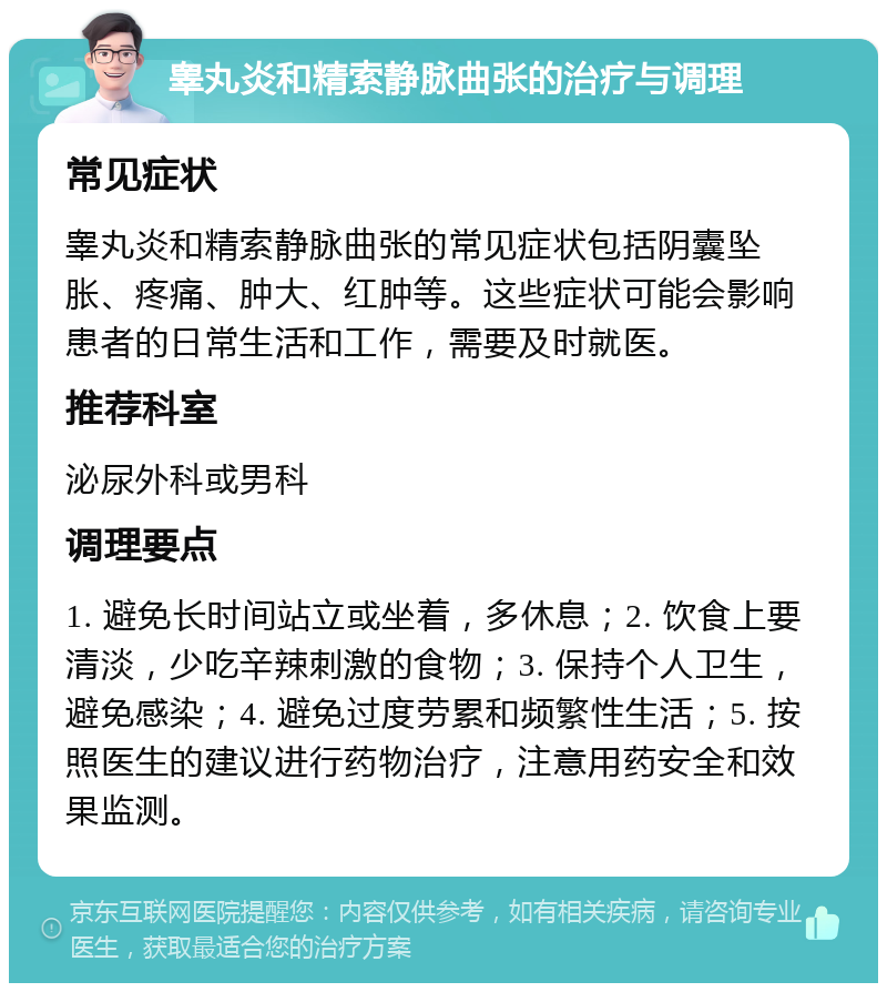 睾丸炎和精索静脉曲张的治疗与调理 常见症状 睾丸炎和精索静脉曲张的常见症状包括阴囊坠胀、疼痛、肿大、红肿等。这些症状可能会影响患者的日常生活和工作，需要及时就医。 推荐科室 泌尿外科或男科 调理要点 1. 避免长时间站立或坐着，多休息；2. 饮食上要清淡，少吃辛辣刺激的食物；3. 保持个人卫生，避免感染；4. 避免过度劳累和频繁性生活；5. 按照医生的建议进行药物治疗，注意用药安全和效果监测。