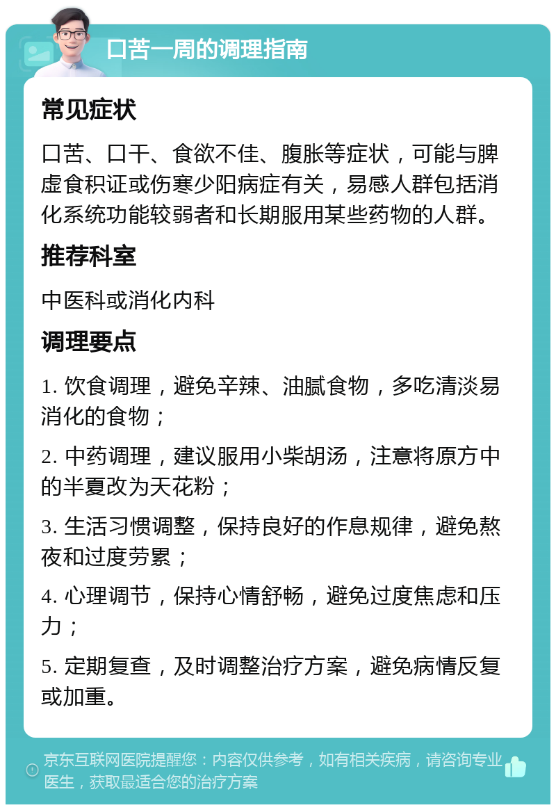 口苦一周的调理指南 常见症状 口苦、口干、食欲不佳、腹胀等症状，可能与脾虚食积证或伤寒少阳病症有关，易感人群包括消化系统功能较弱者和长期服用某些药物的人群。 推荐科室 中医科或消化内科 调理要点 1. 饮食调理，避免辛辣、油腻食物，多吃清淡易消化的食物； 2. 中药调理，建议服用小柴胡汤，注意将原方中的半夏改为天花粉； 3. 生活习惯调整，保持良好的作息规律，避免熬夜和过度劳累； 4. 心理调节，保持心情舒畅，避免过度焦虑和压力； 5. 定期复查，及时调整治疗方案，避免病情反复或加重。