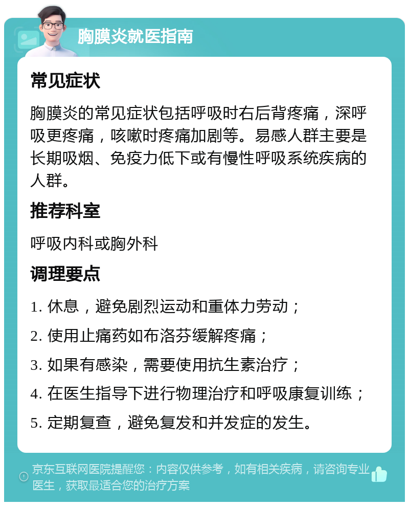 胸膜炎就医指南 常见症状 胸膜炎的常见症状包括呼吸时右后背疼痛，深呼吸更疼痛，咳嗽时疼痛加剧等。易感人群主要是长期吸烟、免疫力低下或有慢性呼吸系统疾病的人群。 推荐科室 呼吸内科或胸外科 调理要点 1. 休息，避免剧烈运动和重体力劳动； 2. 使用止痛药如布洛芬缓解疼痛； 3. 如果有感染，需要使用抗生素治疗； 4. 在医生指导下进行物理治疗和呼吸康复训练； 5. 定期复查，避免复发和并发症的发生。