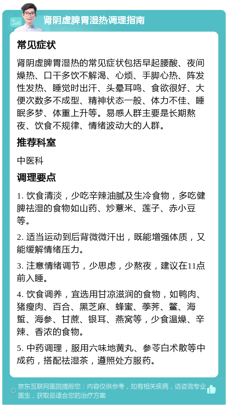 肾阴虚脾胃湿热调理指南 常见症状 肾阴虚脾胃湿热的常见症状包括早起腰酸、夜间燥热、口干多饮不解渴、心烦、手脚心热、阵发性发热、睡觉时出汗、头晕耳鸣、食欲很好、大便次数多不成型、精神状态一般、体力不佳、睡眠多梦、体重上升等。易感人群主要是长期熬夜、饮食不规律、情绪波动大的人群。 推荐科室 中医科 调理要点 1. 饮食清淡，少吃辛辣油腻及生冷食物，多吃健脾祛湿的食物如山药、炒薏米、莲子、赤小豆等。 2. 适当运动到后背微微汗出，既能增强体质，又能缓解情绪压力。 3. 注意情绪调节，少思虑，少熬夜，建议在11点前入睡。 4. 饮食调养，宜选用甘凉滋润的食物，如鸭肉、猪瘦肉、百合、黑芝麻、蜂蜜、荸荠、鳖、海蜇、海参、甘蔗、银耳、燕窝等，少食温燥、辛辣、香浓的食物。 5. 中药调理，服用六味地黄丸、参苓白术散等中成药，搭配祛湿茶，遵照处方服药。