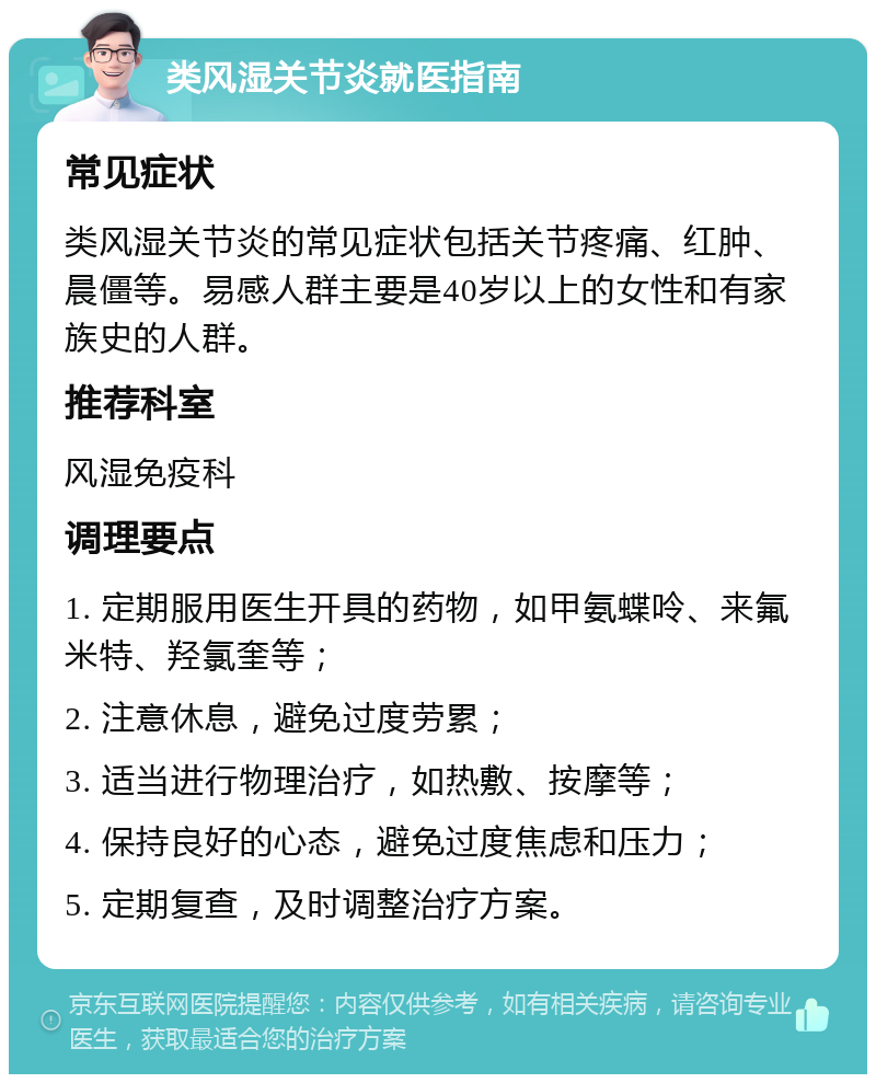 类风湿关节炎就医指南 常见症状 类风湿关节炎的常见症状包括关节疼痛、红肿、晨僵等。易感人群主要是40岁以上的女性和有家族史的人群。 推荐科室 风湿免疫科 调理要点 1. 定期服用医生开具的药物，如甲氨蝶呤、来氟米特、羟氯奎等； 2. 注意休息，避免过度劳累； 3. 适当进行物理治疗，如热敷、按摩等； 4. 保持良好的心态，避免过度焦虑和压力； 5. 定期复查，及时调整治疗方案。