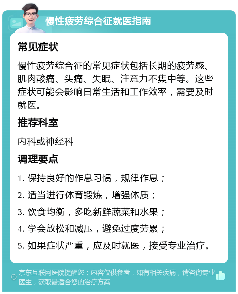 慢性疲劳综合征就医指南 常见症状 慢性疲劳综合征的常见症状包括长期的疲劳感、肌肉酸痛、头痛、失眠、注意力不集中等。这些症状可能会影响日常生活和工作效率，需要及时就医。 推荐科室 内科或神经科 调理要点 1. 保持良好的作息习惯，规律作息； 2. 适当进行体育锻炼，增强体质； 3. 饮食均衡，多吃新鲜蔬菜和水果； 4. 学会放松和减压，避免过度劳累； 5. 如果症状严重，应及时就医，接受专业治疗。