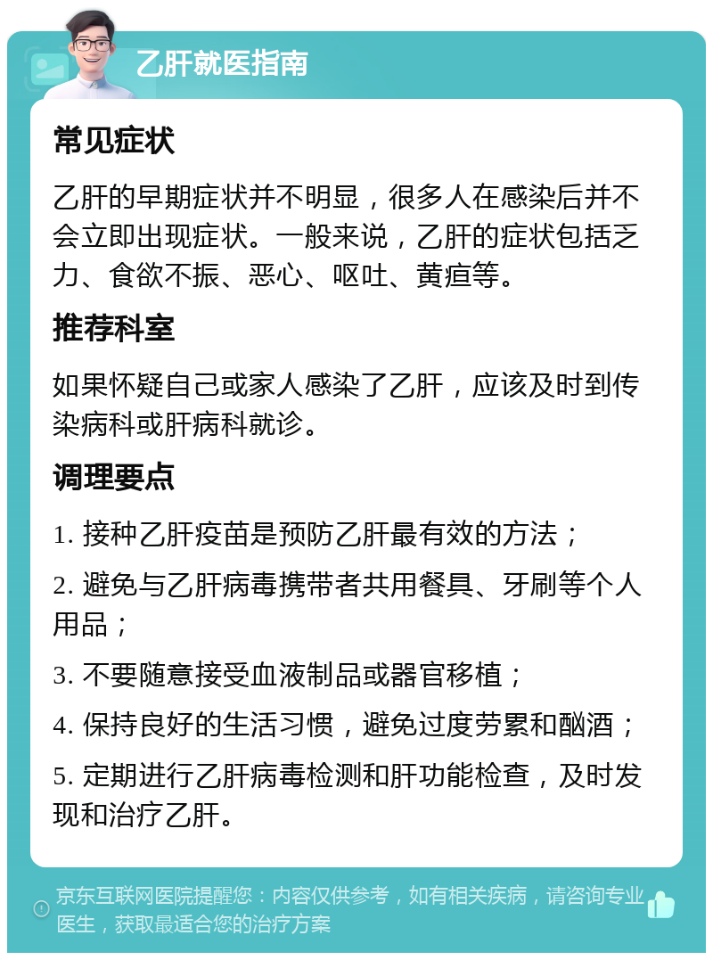 乙肝就医指南 常见症状 乙肝的早期症状并不明显，很多人在感染后并不会立即出现症状。一般来说，乙肝的症状包括乏力、食欲不振、恶心、呕吐、黄疸等。 推荐科室 如果怀疑自己或家人感染了乙肝，应该及时到传染病科或肝病科就诊。 调理要点 1. 接种乙肝疫苗是预防乙肝最有效的方法； 2. 避免与乙肝病毒携带者共用餐具、牙刷等个人用品； 3. 不要随意接受血液制品或器官移植； 4. 保持良好的生活习惯，避免过度劳累和酗酒； 5. 定期进行乙肝病毒检测和肝功能检查，及时发现和治疗乙肝。