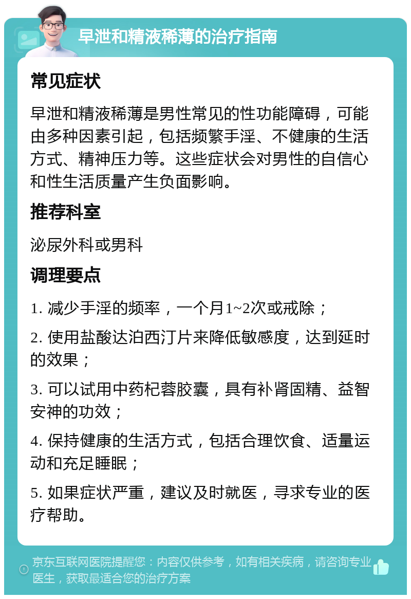 早泄和精液稀薄的治疗指南 常见症状 早泄和精液稀薄是男性常见的性功能障碍，可能由多种因素引起，包括频繁手淫、不健康的生活方式、精神压力等。这些症状会对男性的自信心和性生活质量产生负面影响。 推荐科室 泌尿外科或男科 调理要点 1. 减少手淫的频率，一个月1~2次或戒除； 2. 使用盐酸达泊西汀片来降低敏感度，达到延时的效果； 3. 可以试用中药杞蓉胶囊，具有补肾固精、益智安神的功效； 4. 保持健康的生活方式，包括合理饮食、适量运动和充足睡眠； 5. 如果症状严重，建议及时就医，寻求专业的医疗帮助。