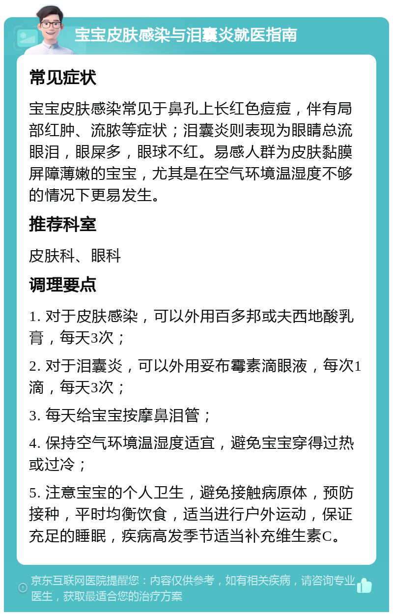 宝宝皮肤感染与泪囊炎就医指南 常见症状 宝宝皮肤感染常见于鼻孔上长红色痘痘，伴有局部红肿、流脓等症状；泪囊炎则表现为眼睛总流眼泪，眼屎多，眼球不红。易感人群为皮肤黏膜屏障薄嫩的宝宝，尤其是在空气环境温湿度不够的情况下更易发生。 推荐科室 皮肤科、眼科 调理要点 1. 对于皮肤感染，可以外用百多邦或夫西地酸乳膏，每天3次； 2. 对于泪囊炎，可以外用妥布霉素滴眼液，每次1滴，每天3次； 3. 每天给宝宝按摩鼻泪管； 4. 保持空气环境温湿度适宜，避免宝宝穿得过热或过冷； 5. 注意宝宝的个人卫生，避免接触病原体，预防接种，平时均衡饮食，适当进行户外运动，保证充足的睡眠，疾病高发季节适当补充维生素C。