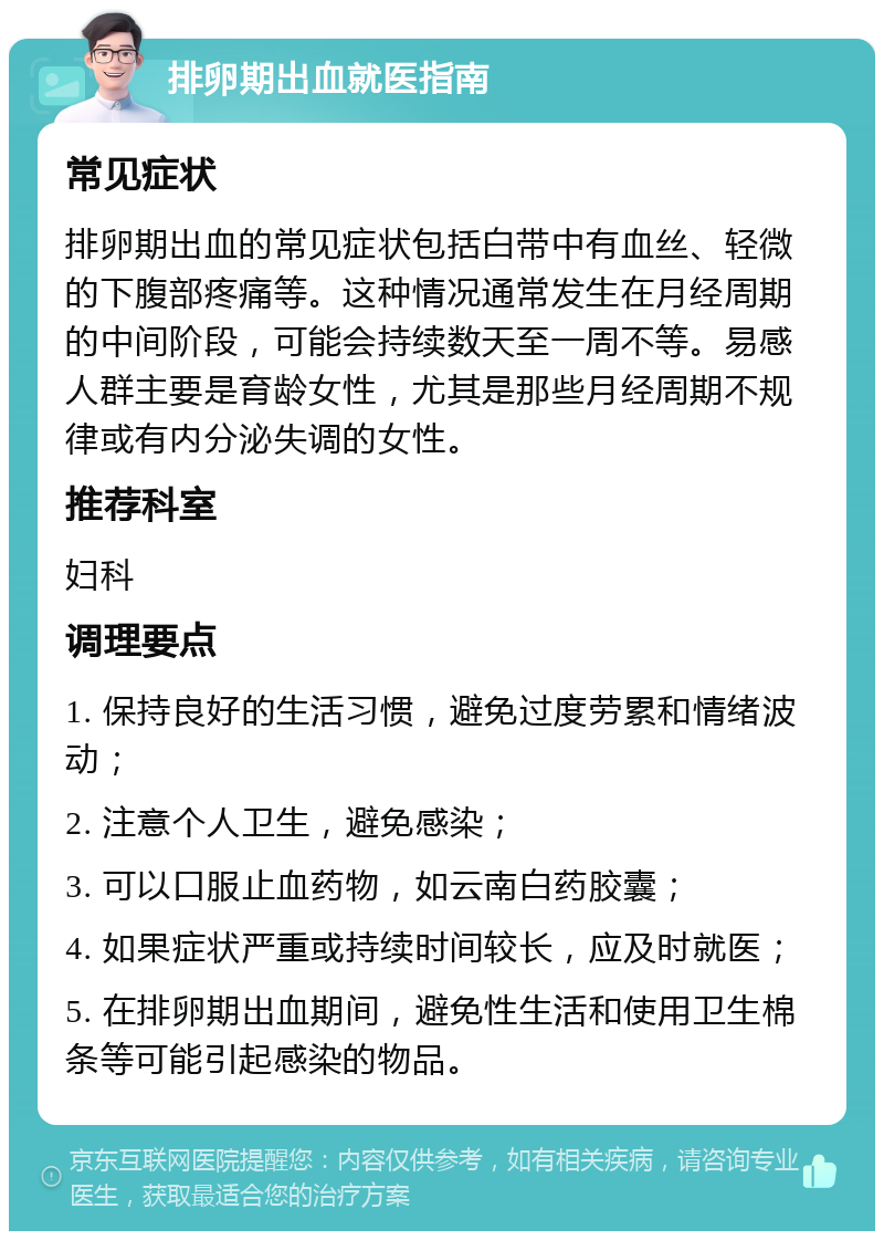 排卵期出血就医指南 常见症状 排卵期出血的常见症状包括白带中有血丝、轻微的下腹部疼痛等。这种情况通常发生在月经周期的中间阶段，可能会持续数天至一周不等。易感人群主要是育龄女性，尤其是那些月经周期不规律或有内分泌失调的女性。 推荐科室 妇科 调理要点 1. 保持良好的生活习惯，避免过度劳累和情绪波动； 2. 注意个人卫生，避免感染； 3. 可以口服止血药物，如云南白药胶囊； 4. 如果症状严重或持续时间较长，应及时就医； 5. 在排卵期出血期间，避免性生活和使用卫生棉条等可能引起感染的物品。