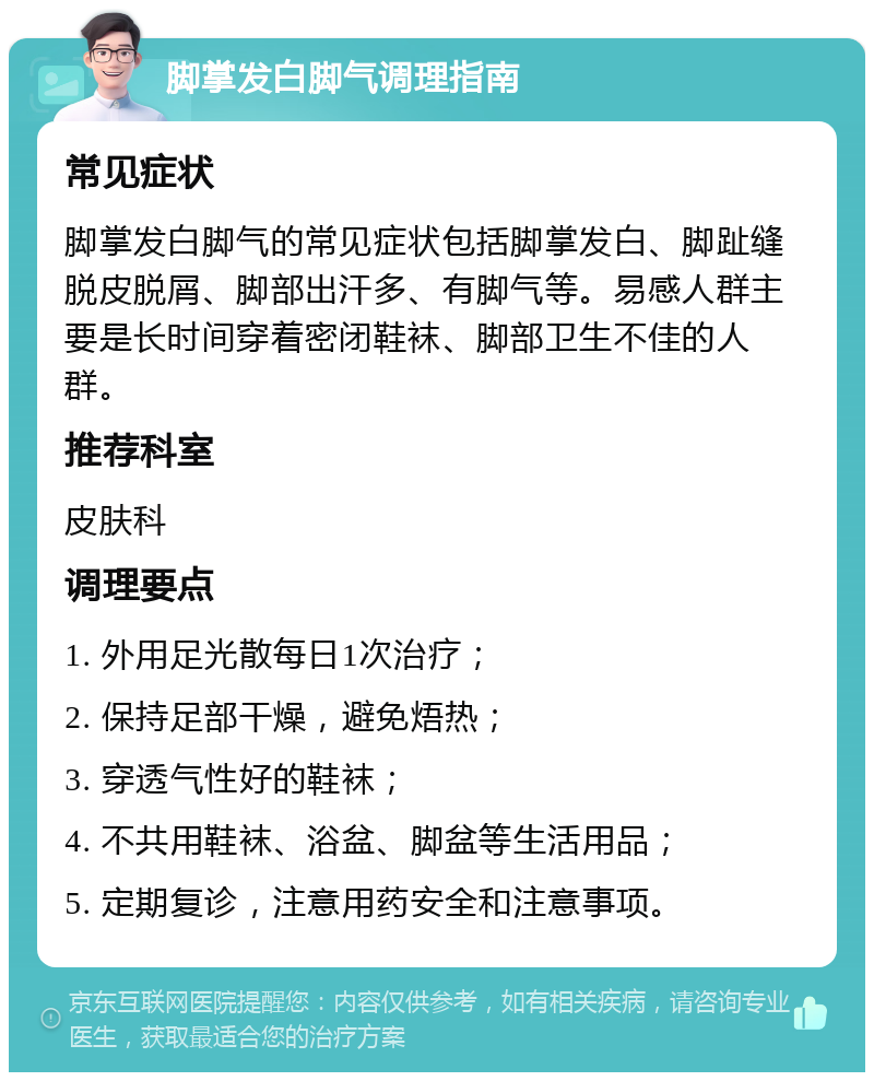 脚掌发白脚气调理指南 常见症状 脚掌发白脚气的常见症状包括脚掌发白、脚趾缝脱皮脱屑、脚部出汗多、有脚气等。易感人群主要是长时间穿着密闭鞋袜、脚部卫生不佳的人群。 推荐科室 皮肤科 调理要点 1. 外用足光散每日1次治疗； 2. 保持足部干燥，避免焐热； 3. 穿透气性好的鞋袜； 4. 不共用鞋袜、浴盆、脚盆等生活用品； 5. 定期复诊，注意用药安全和注意事项。