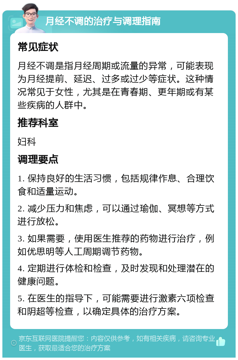 月经不调的治疗与调理指南 常见症状 月经不调是指月经周期或流量的异常，可能表现为月经提前、延迟、过多或过少等症状。这种情况常见于女性，尤其是在青春期、更年期或有某些疾病的人群中。 推荐科室 妇科 调理要点 1. 保持良好的生活习惯，包括规律作息、合理饮食和适量运动。 2. 减少压力和焦虑，可以通过瑜伽、冥想等方式进行放松。 3. 如果需要，使用医生推荐的药物进行治疗，例如优思明等人工周期调节药物。 4. 定期进行体检和检查，及时发现和处理潜在的健康问题。 5. 在医生的指导下，可能需要进行激素六项检查和阴超等检查，以确定具体的治疗方案。