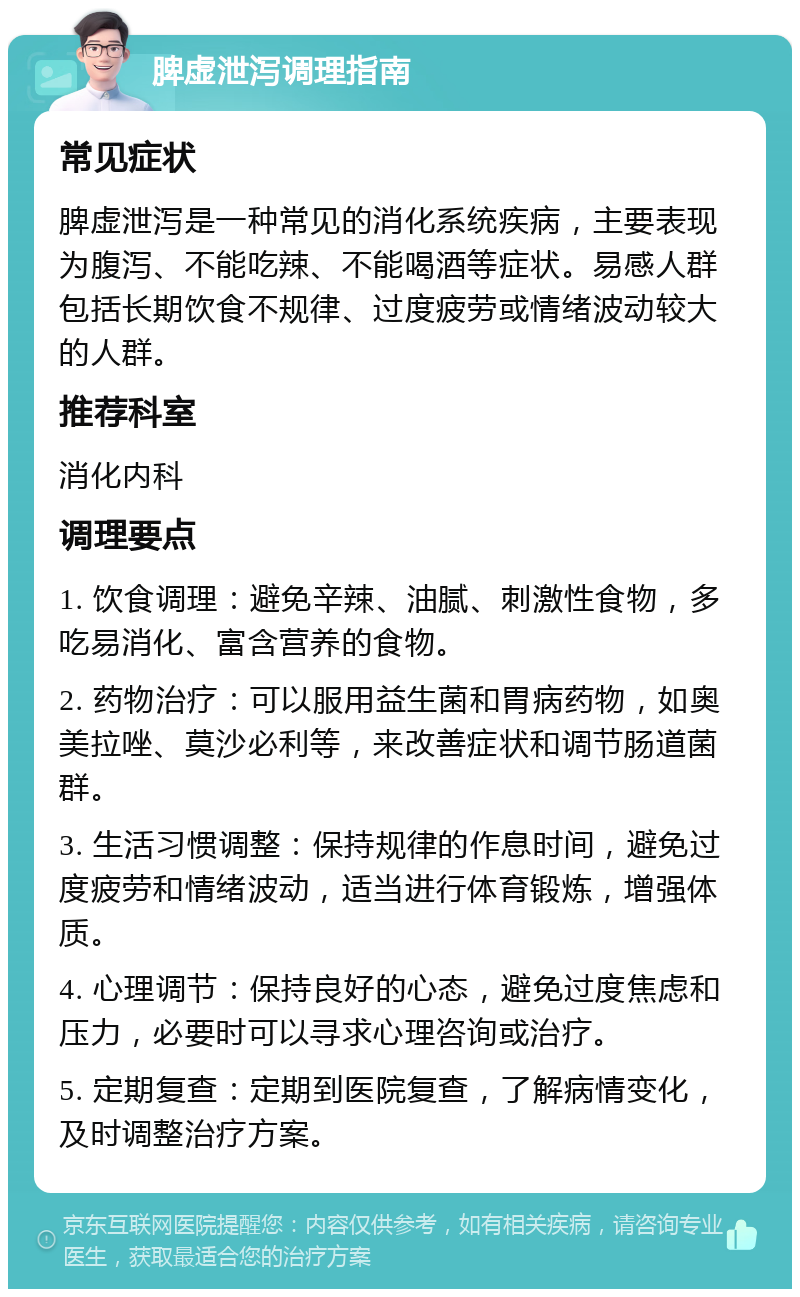 脾虚泄泻调理指南 常见症状 脾虚泄泻是一种常见的消化系统疾病，主要表现为腹泻、不能吃辣、不能喝酒等症状。易感人群包括长期饮食不规律、过度疲劳或情绪波动较大的人群。 推荐科室 消化内科 调理要点 1. 饮食调理：避免辛辣、油腻、刺激性食物，多吃易消化、富含营养的食物。 2. 药物治疗：可以服用益生菌和胃病药物，如奥美拉唑、莫沙必利等，来改善症状和调节肠道菌群。 3. 生活习惯调整：保持规律的作息时间，避免过度疲劳和情绪波动，适当进行体育锻炼，增强体质。 4. 心理调节：保持良好的心态，避免过度焦虑和压力，必要时可以寻求心理咨询或治疗。 5. 定期复查：定期到医院复查，了解病情变化，及时调整治疗方案。