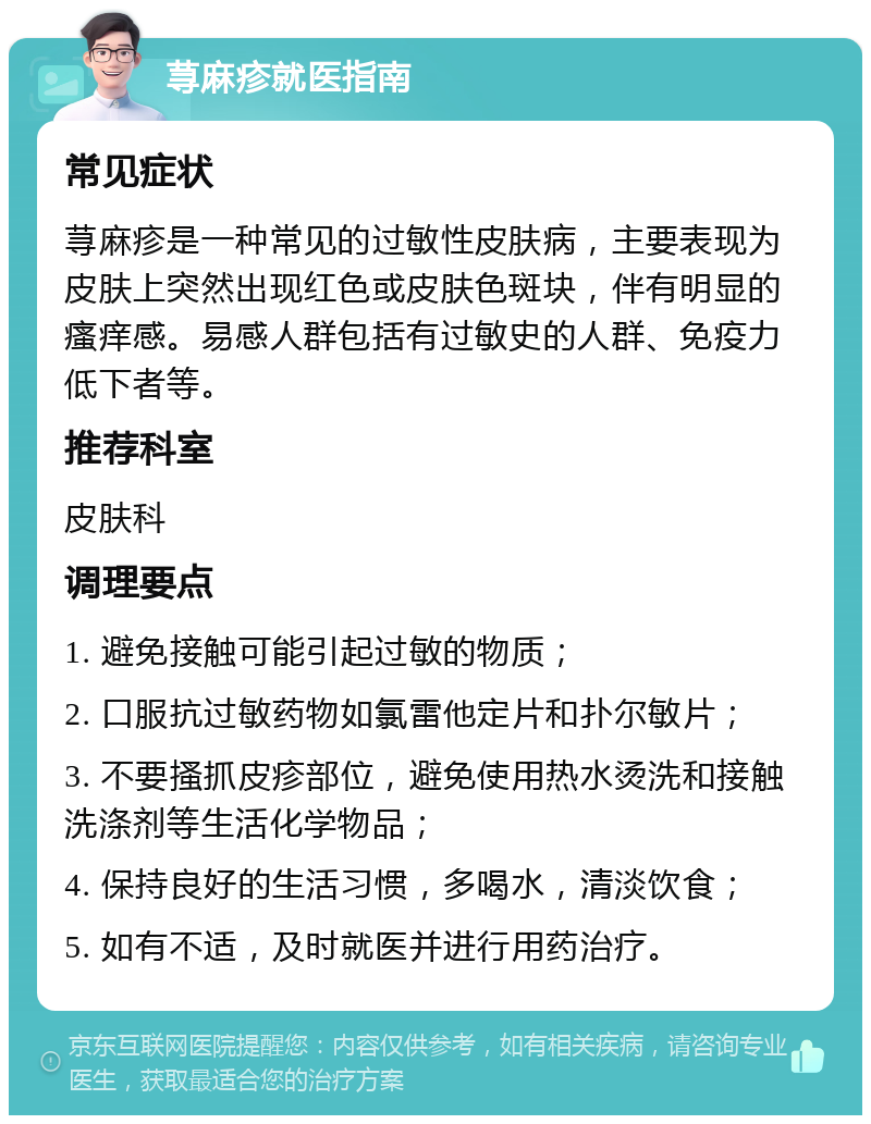 荨麻疹就医指南 常见症状 荨麻疹是一种常见的过敏性皮肤病，主要表现为皮肤上突然出现红色或皮肤色斑块，伴有明显的瘙痒感。易感人群包括有过敏史的人群、免疫力低下者等。 推荐科室 皮肤科 调理要点 1. 避免接触可能引起过敏的物质； 2. 口服抗过敏药物如氯雷他定片和扑尔敏片； 3. 不要搔抓皮疹部位，避免使用热水烫洗和接触洗涤剂等生活化学物品； 4. 保持良好的生活习惯，多喝水，清淡饮食； 5. 如有不适，及时就医并进行用药治疗。