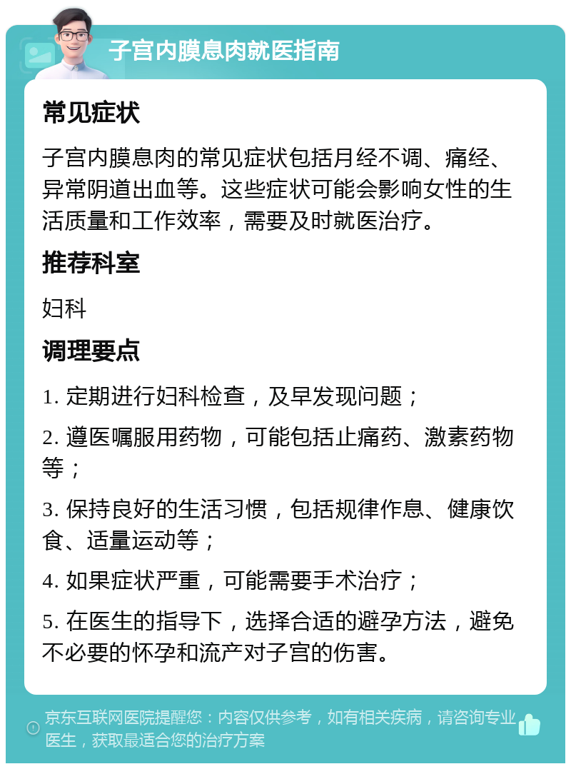 子宫内膜息肉就医指南 常见症状 子宫内膜息肉的常见症状包括月经不调、痛经、异常阴道出血等。这些症状可能会影响女性的生活质量和工作效率，需要及时就医治疗。 推荐科室 妇科 调理要点 1. 定期进行妇科检查，及早发现问题； 2. 遵医嘱服用药物，可能包括止痛药、激素药物等； 3. 保持良好的生活习惯，包括规律作息、健康饮食、适量运动等； 4. 如果症状严重，可能需要手术治疗； 5. 在医生的指导下，选择合适的避孕方法，避免不必要的怀孕和流产对子宫的伤害。