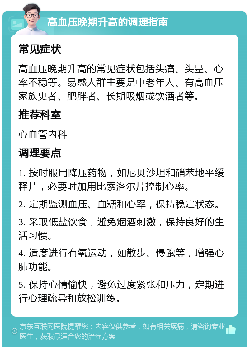 高血压晚期升高的调理指南 常见症状 高血压晚期升高的常见症状包括头痛、头晕、心率不稳等。易感人群主要是中老年人、有高血压家族史者、肥胖者、长期吸烟或饮酒者等。 推荐科室 心血管内科 调理要点 1. 按时服用降压药物，如厄贝沙坦和硝苯地平缓释片，必要时加用比索洛尔片控制心率。 2. 定期监测血压、血糖和心率，保持稳定状态。 3. 采取低盐饮食，避免烟酒刺激，保持良好的生活习惯。 4. 适度进行有氧运动，如散步、慢跑等，增强心肺功能。 5. 保持心情愉快，避免过度紧张和压力，定期进行心理疏导和放松训练。