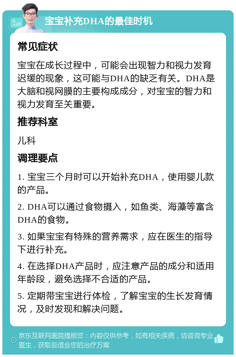 宝宝补充DHA的最佳时机 常见症状 宝宝在成长过程中，可能会出现智力和视力发育迟缓的现象，这可能与DHA的缺乏有关。DHA是大脑和视网膜的主要构成成分，对宝宝的智力和视力发育至关重要。 推荐科室 儿科 调理要点 1. 宝宝三个月时可以开始补充DHA，使用婴儿款的产品。 2. DHA可以通过食物摄入，如鱼类、海藻等富含DHA的食物。 3. 如果宝宝有特殊的营养需求，应在医生的指导下进行补充。 4. 在选择DHA产品时，应注意产品的成分和适用年龄段，避免选择不合适的产品。 5. 定期带宝宝进行体检，了解宝宝的生长发育情况，及时发现和解决问题。