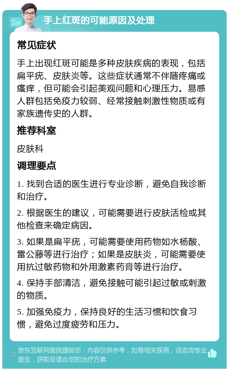 手上红斑的可能原因及处理 常见症状 手上出现红斑可能是多种皮肤疾病的表现，包括扁平疣、皮肤炎等。这些症状通常不伴随疼痛或瘙痒，但可能会引起美观问题和心理压力。易感人群包括免疫力较弱、经常接触刺激性物质或有家族遗传史的人群。 推荐科室 皮肤科 调理要点 1. 找到合适的医生进行专业诊断，避免自我诊断和治疗。 2. 根据医生的建议，可能需要进行皮肤活检或其他检查来确定病因。 3. 如果是扁平疣，可能需要使用药物如水杨酸、雷公藤等进行治疗；如果是皮肤炎，可能需要使用抗过敏药物和外用激素药膏等进行治疗。 4. 保持手部清洁，避免接触可能引起过敏或刺激的物质。 5. 加强免疫力，保持良好的生活习惯和饮食习惯，避免过度疲劳和压力。