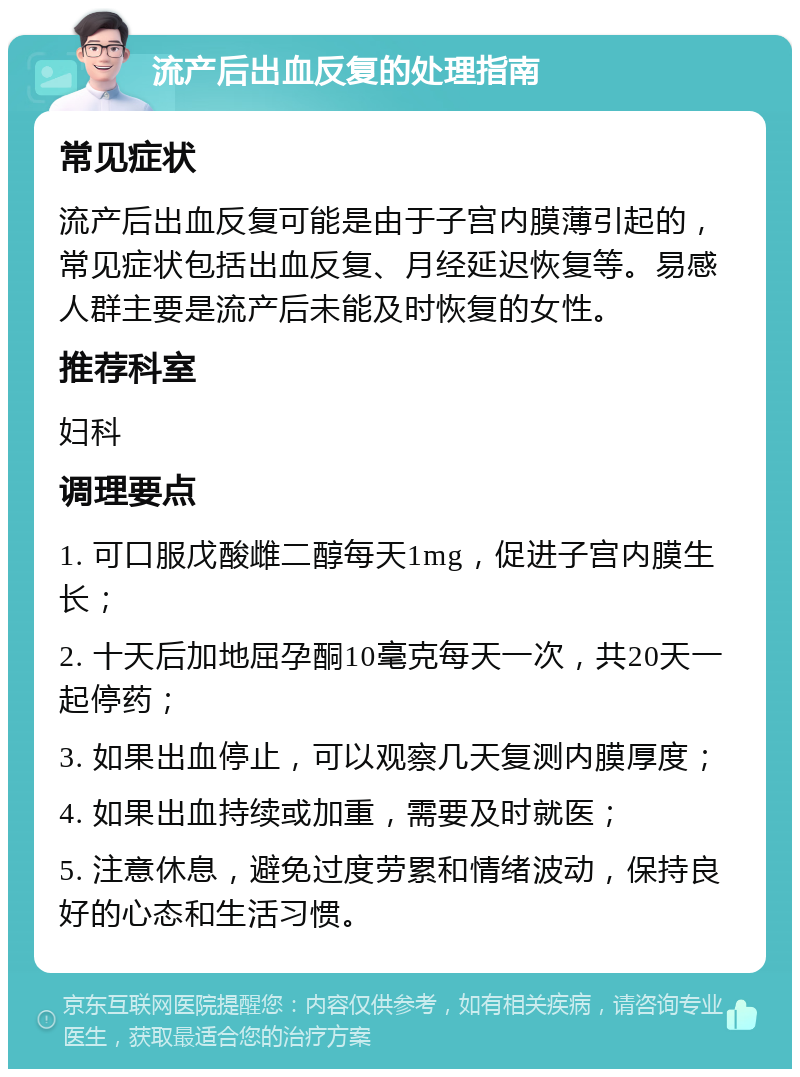 流产后出血反复的处理指南 常见症状 流产后出血反复可能是由于子宫内膜薄引起的，常见症状包括出血反复、月经延迟恢复等。易感人群主要是流产后未能及时恢复的女性。 推荐科室 妇科 调理要点 1. 可口服戊酸雌二醇每天1mg，促进子宫内膜生长； 2. 十天后加地屈孕酮10毫克每天一次，共20天一起停药； 3. 如果出血停止，可以观察几天复测内膜厚度； 4. 如果出血持续或加重，需要及时就医； 5. 注意休息，避免过度劳累和情绪波动，保持良好的心态和生活习惯。