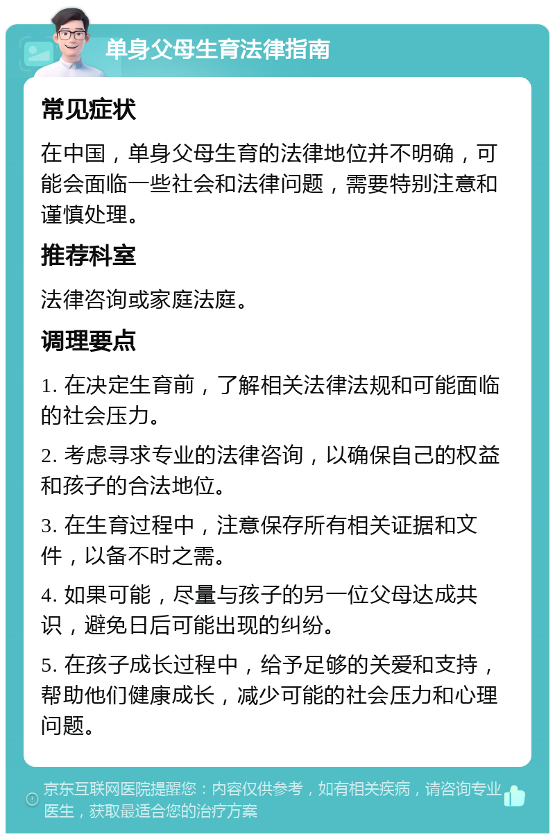 单身父母生育法律指南 常见症状 在中国，单身父母生育的法律地位并不明确，可能会面临一些社会和法律问题，需要特别注意和谨慎处理。 推荐科室 法律咨询或家庭法庭。 调理要点 1. 在决定生育前，了解相关法律法规和可能面临的社会压力。 2. 考虑寻求专业的法律咨询，以确保自己的权益和孩子的合法地位。 3. 在生育过程中，注意保存所有相关证据和文件，以备不时之需。 4. 如果可能，尽量与孩子的另一位父母达成共识，避免日后可能出现的纠纷。 5. 在孩子成长过程中，给予足够的关爱和支持，帮助他们健康成长，减少可能的社会压力和心理问题。