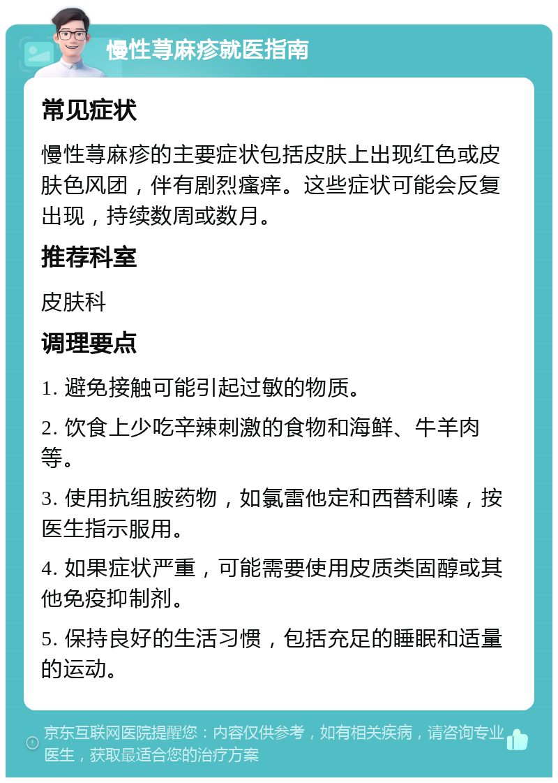 慢性荨麻疹就医指南 常见症状 慢性荨麻疹的主要症状包括皮肤上出现红色或皮肤色风团，伴有剧烈瘙痒。这些症状可能会反复出现，持续数周或数月。 推荐科室 皮肤科 调理要点 1. 避免接触可能引起过敏的物质。 2. 饮食上少吃辛辣刺激的食物和海鲜、牛羊肉等。 3. 使用抗组胺药物，如氯雷他定和西替利嗪，按医生指示服用。 4. 如果症状严重，可能需要使用皮质类固醇或其他免疫抑制剂。 5. 保持良好的生活习惯，包括充足的睡眠和适量的运动。