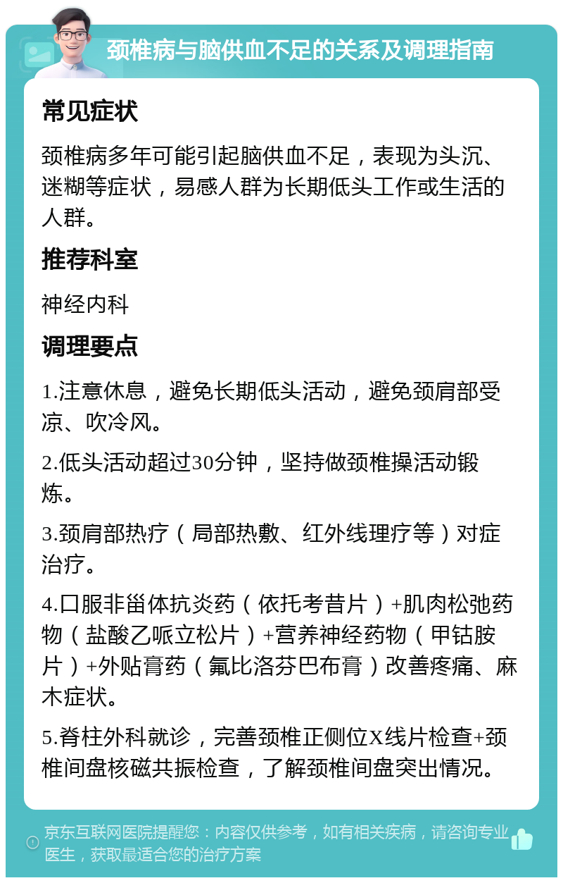 颈椎病与脑供血不足的关系及调理指南 常见症状 颈椎病多年可能引起脑供血不足，表现为头沉、迷糊等症状，易感人群为长期低头工作或生活的人群。 推荐科室 神经内科 调理要点 1.注意休息，避免长期低头活动，避免颈肩部受凉、吹冷风。 2.低头活动超过30分钟，坚持做颈椎操活动锻炼。 3.颈肩部热疗（局部热敷、红外线理疗等）对症治疗。 4.口服非甾体抗炎药（依托考昔片）+肌肉松弛药物（盐酸乙哌立松片）+营养神经药物（甲钴胺片）+外贴膏药（氟比洛芬巴布膏）改善疼痛、麻木症状。 5.脊柱外科就诊，完善颈椎正侧位X线片检查+颈椎间盘核磁共振检查，了解颈椎间盘突出情况。