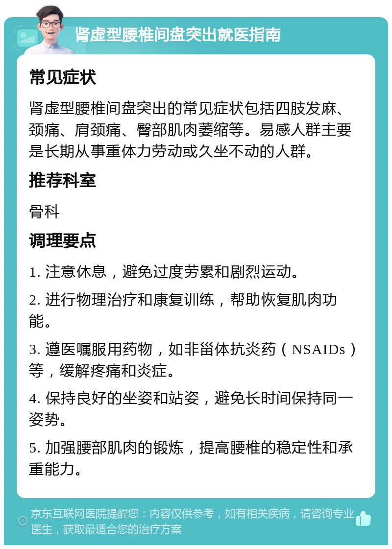 肾虚型腰椎间盘突出就医指南 常见症状 肾虚型腰椎间盘突出的常见症状包括四肢发麻、颈痛、肩颈痛、臀部肌肉萎缩等。易感人群主要是长期从事重体力劳动或久坐不动的人群。 推荐科室 骨科 调理要点 1. 注意休息，避免过度劳累和剧烈运动。 2. 进行物理治疗和康复训练，帮助恢复肌肉功能。 3. 遵医嘱服用药物，如非甾体抗炎药（NSAIDs）等，缓解疼痛和炎症。 4. 保持良好的坐姿和站姿，避免长时间保持同一姿势。 5. 加强腰部肌肉的锻炼，提高腰椎的稳定性和承重能力。