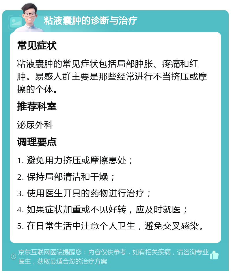 粘液囊肿的诊断与治疗 常见症状 粘液囊肿的常见症状包括局部肿胀、疼痛和红肿。易感人群主要是那些经常进行不当挤压或摩擦的个体。 推荐科室 泌尿外科 调理要点 1. 避免用力挤压或摩擦患处； 2. 保持局部清洁和干燥； 3. 使用医生开具的药物进行治疗； 4. 如果症状加重或不见好转，应及时就医； 5. 在日常生活中注意个人卫生，避免交叉感染。