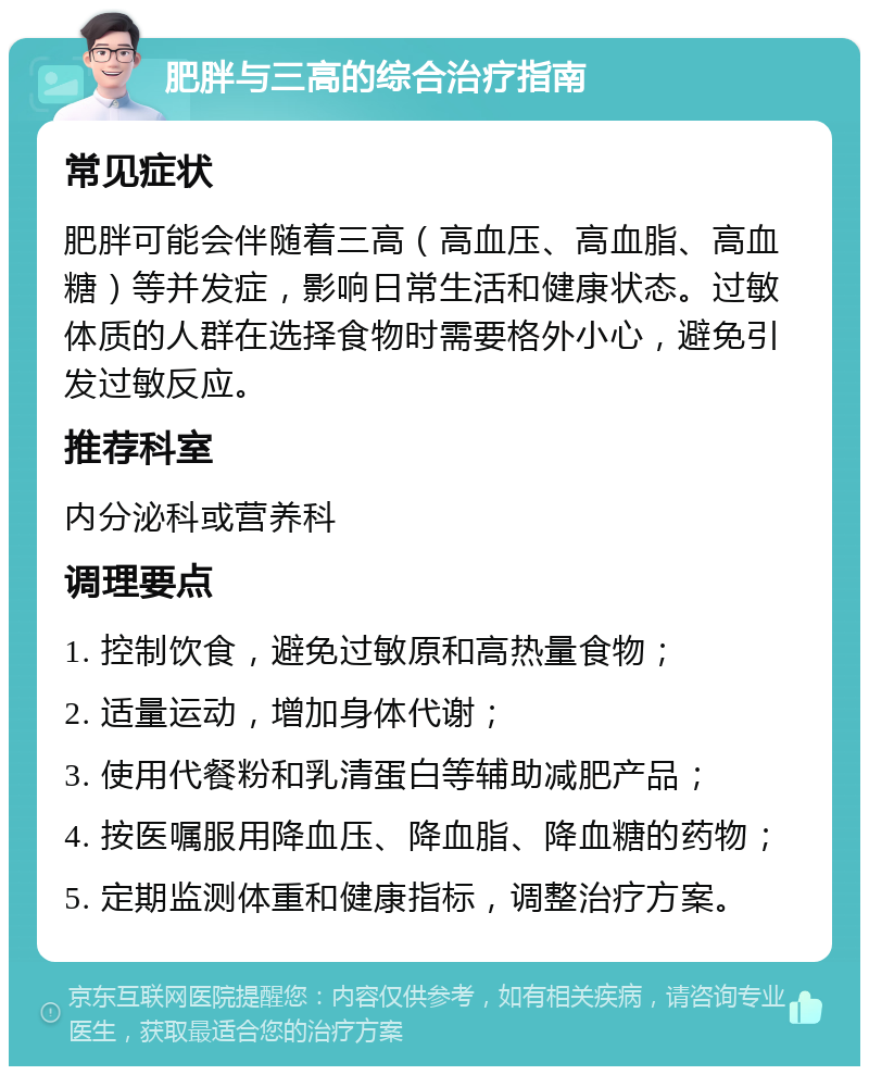 肥胖与三高的综合治疗指南 常见症状 肥胖可能会伴随着三高（高血压、高血脂、高血糖）等并发症，影响日常生活和健康状态。过敏体质的人群在选择食物时需要格外小心，避免引发过敏反应。 推荐科室 内分泌科或营养科 调理要点 1. 控制饮食，避免过敏原和高热量食物； 2. 适量运动，增加身体代谢； 3. 使用代餐粉和乳清蛋白等辅助减肥产品； 4. 按医嘱服用降血压、降血脂、降血糖的药物； 5. 定期监测体重和健康指标，调整治疗方案。